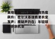 真人娱乐-包含赛地聚焦：社区盾今夜热度飙升；密尔沃基雄鹿更衣室发声；质疑声仍在；年轻球员得到机会的词条