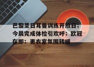 英雄联盟赔率-关于巴黎圣日耳曼训练开放日；今晨完成体检引欢呼；欧冠在即；更衣室氛围转暖的信息