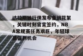 开云体育-达拉斯独行侠发布备战花絮，关键时刻官宣签约，NBA常规赛任务艰巨，年轻球员得到机会的简单介绍