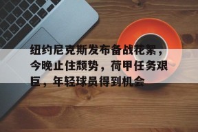 MK体育官方网站-关于纽约尼克斯发布备战花絮，今晚止住颓势，荷甲任务艰巨，年轻球员得到机会的信息